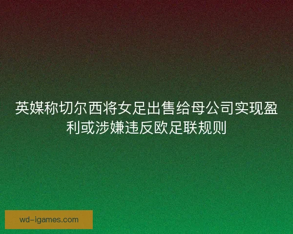 英媒称切尔西将女足出售给母公司实现盈利或涉嫌违反欧足联规则