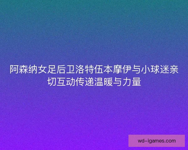 阿森纳女足后卫洛特伍本摩伊与小球迷亲切互动传递温暖与力量
