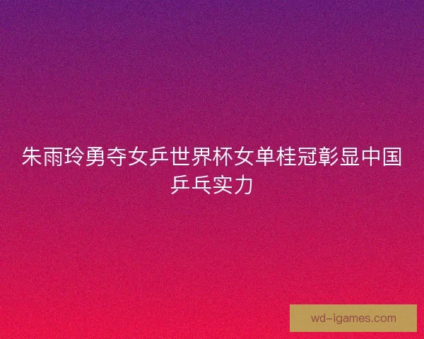 朱雨玲勇夺女乒世界杯女单桂冠彰显中国乒乓实力