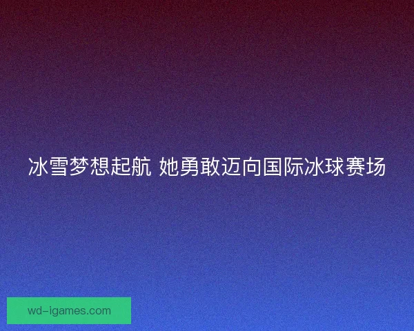 冰雪梦想起航 她勇敢迈向国际冰球赛场