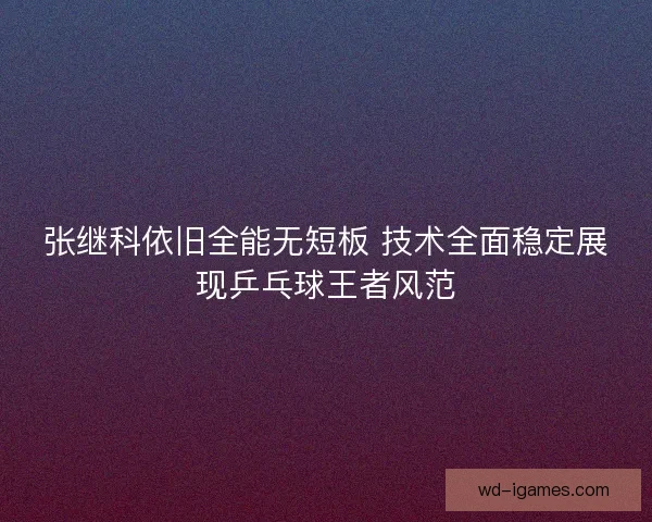 张继科依旧全能无短板 技术全面稳定展现乒乓球王者风范