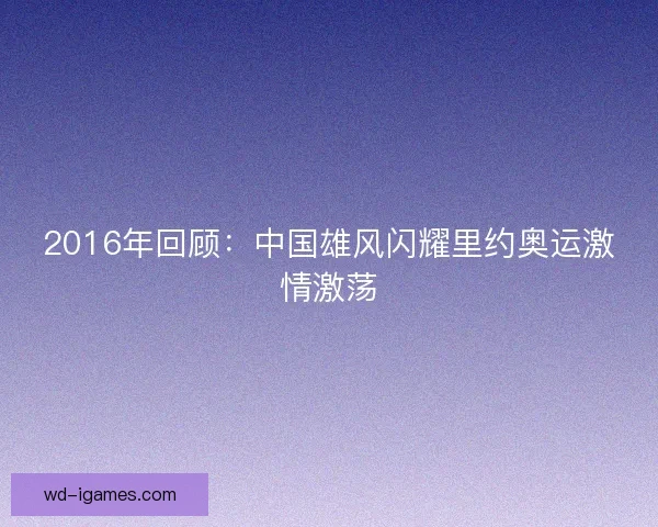2016年回顾：中国雄风闪耀里约奥运激情激荡