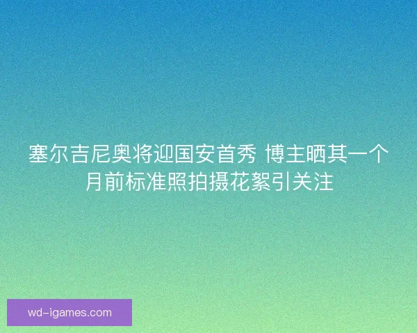 塞尔吉尼奥将迎国安首秀 博主晒其一个月前标准照拍摄花絮引关注