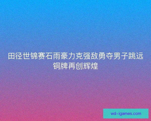 田径世锦赛石雨豪力克强敌勇夺男子跳远铜牌再创辉煌