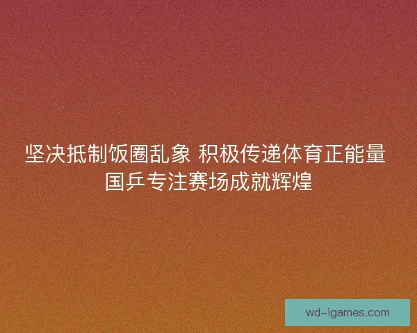 坚决抵制饭圈乱象 积极传递体育正能量 国乒专注赛场成就辉煌
