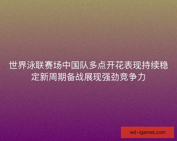 世界泳联赛场中国队多点开花表现持续稳定新周期备战展现强劲竞争力