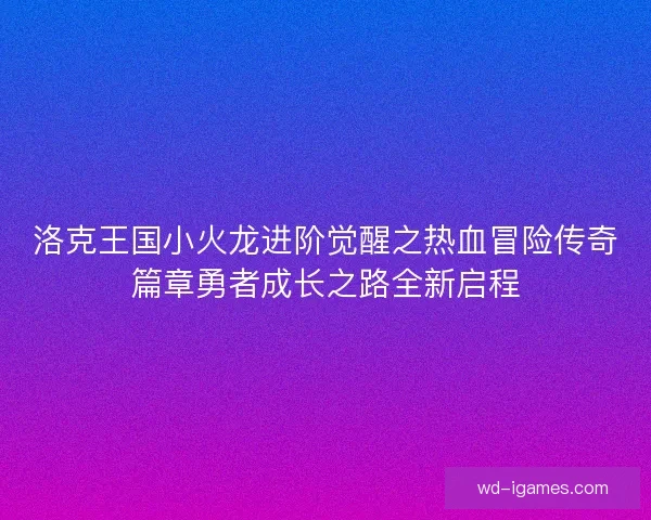 洛克王国小火龙进阶觉醒之热血冒险传奇篇章勇者成长之路全新启程